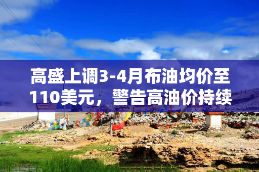 高盛上调3-4月布油均价至110美元，警告高油价持续至2027年底！