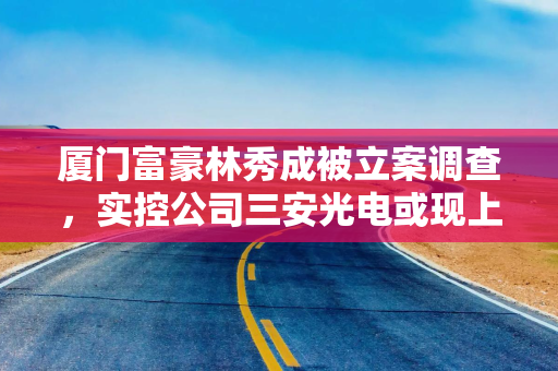 厦门富豪林秀成被立案调查，实控公司三安光电或现上市以来首次年度亏损