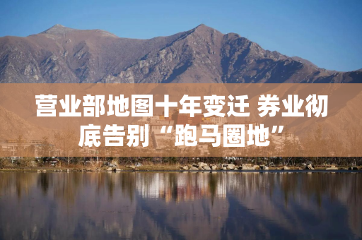 营业部地图十年变迁 券业彻底告别“跑马圈地”