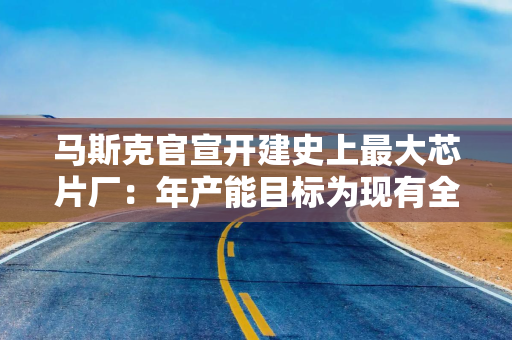马斯克官宣开建史上最大芯片厂：年产能目标为现有全球产能50倍，80%将直接服务太空任务
