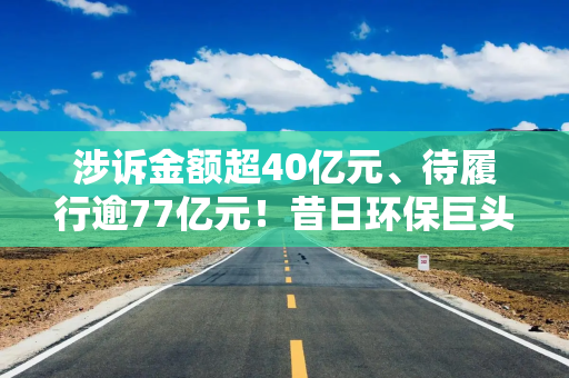 涉诉金额超40亿元、待履行逾77亿元！昔日环保巨头深陷诉讼泥潭，去年预亏最高达35亿元，净资产告负或将被“*ST”