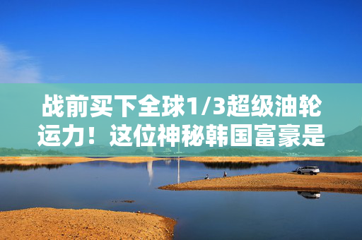 战前买下全球1/3超级油轮运力！这位神秘韩国富豪是伊朗战争最大赢家？
