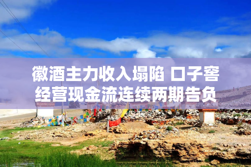徽酒主力收入塌陷 口子窖经营现金流连续两期告负