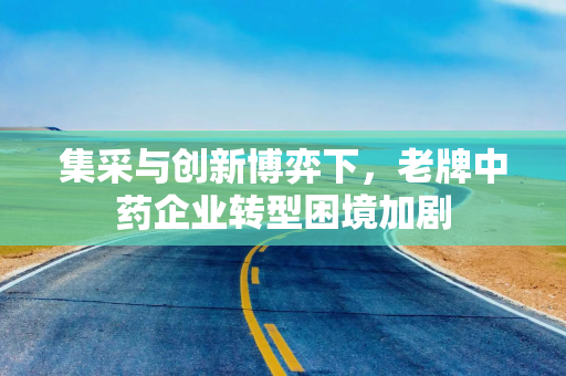 集采与创新博弈下，老牌中药企业转型困境加剧