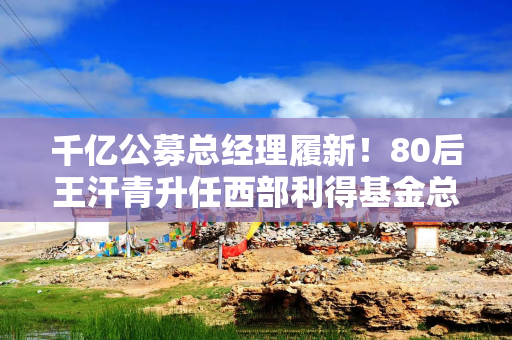 千亿公募总经理履新！80后王汗青升任西部利得基金总经理，曾任职光大证券17年