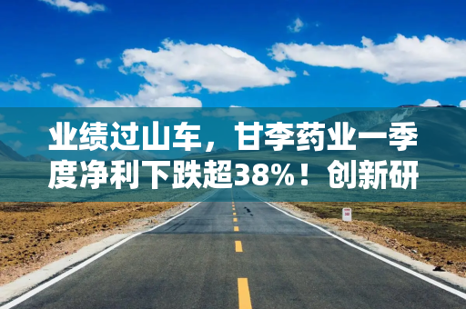 业绩过山车，甘李药业一季度净利下跌超38%！创新研发又遇红海赛道