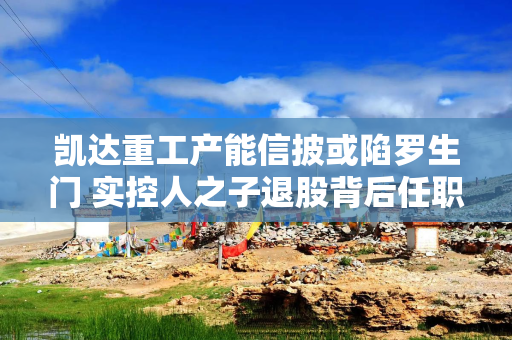 凯达重工产能信披或陷罗生门 实控人之子退股背后任职现疑云