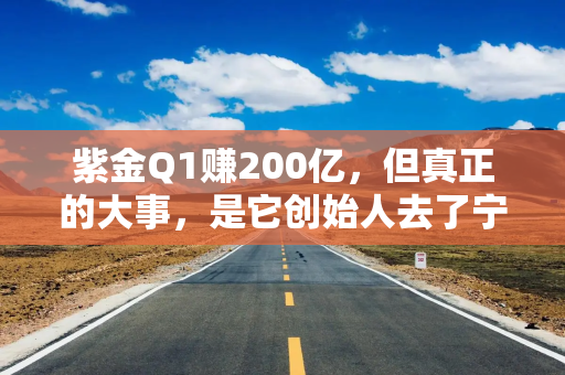 紫金Q1赚200亿，但真正的大事，是它创始人去了宁德