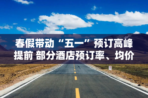 春假带动“五一”预订高峰提前 部分酒店预订率、均价已超去年同期