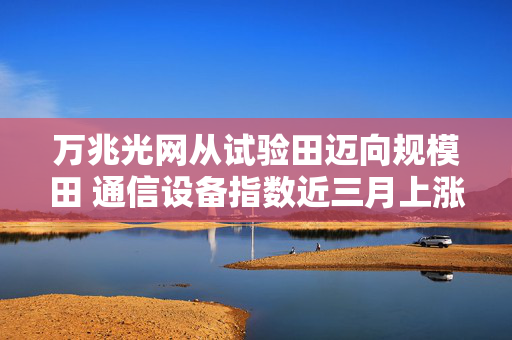 万兆光网从试验田迈向规模田 通信设备指数近三月上涨超28%