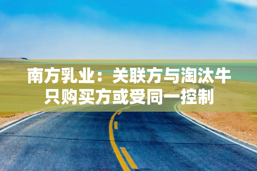 南方乳业：关联方与淘汰牛只购买方或受同一控制