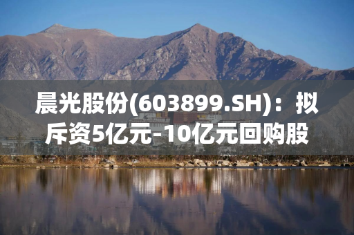 晨光股份(603899.SH)：拟斥资5亿元-10亿元回购股份