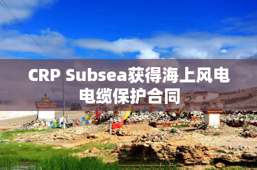 CRP Subsea获得海上风电电缆保护合同