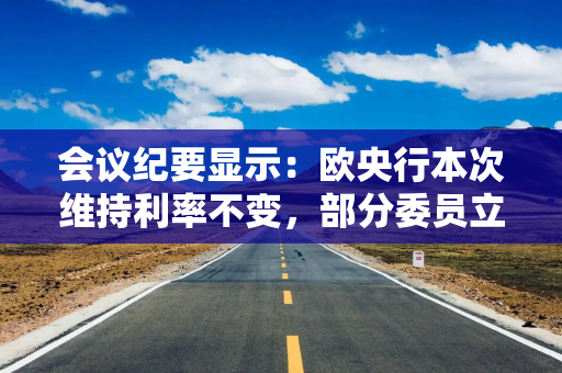 会议纪要显示：欧央行本次维持利率不变，部分委员立场摇摆、表决结果险之又险