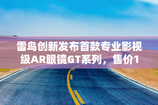 雷鸟创新发布首款专业影视级AR眼镜GT系列，售价1899元起