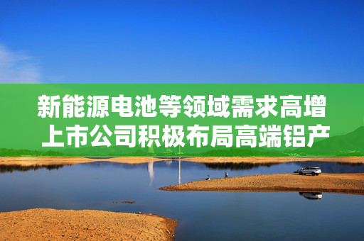 新能源电池等领域需求高增 上市公司积极布局高端铝产品