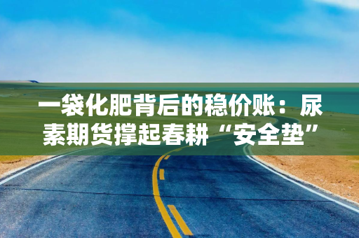 一袋化肥背后的稳价账：尿素期货撑起春耕“安全垫”