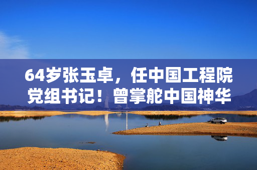 64岁张玉卓，任中国工程院党组书记！曾掌舵中国神华、中国石化