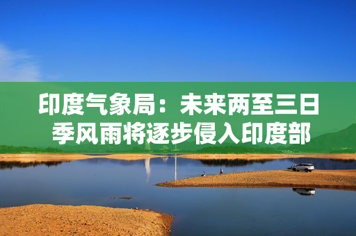 印度气象局：未来两至三日 季风雨将逐步侵入印度部分地区