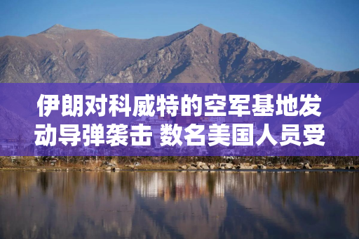 伊朗对科威特的空军基地发动导弹袭击 数名美国人员受伤