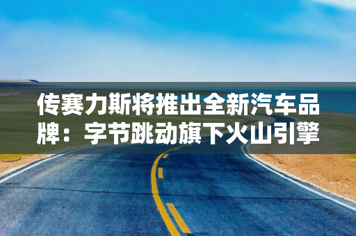 传赛力斯将推出全新汽车品牌:字节跳动旗下火山引擎深度参与,计划6月发布 传赛力斯将推出全新汽车品牌:字节跳动旗下火山引擎深度参与,计划6月发布