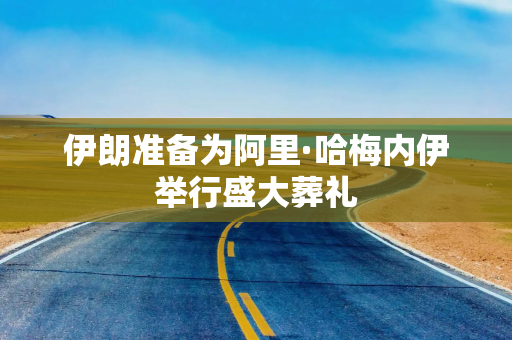 伊朗准备为阿里·哈梅内伊举行盛大葬礼