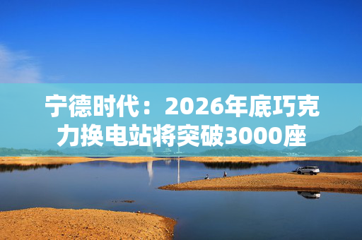 宁德时代:2026年底巧克力换电站将突破3000座 宁德时代:2026年底巧克力换电站将突破3000座