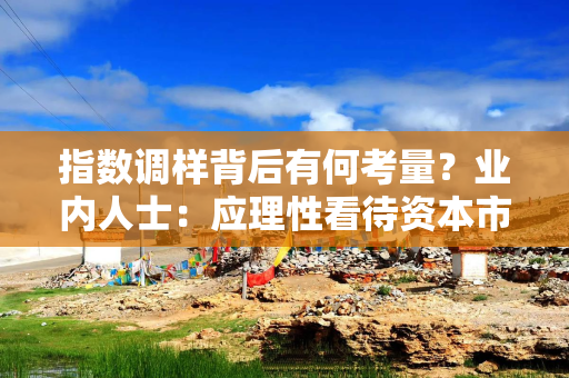 指数调样背后有何考量？业内人士：应理性看待资本市场指数调样