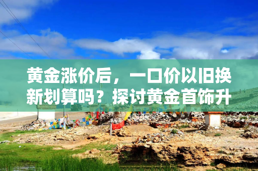 黄金涨价后，一口价以旧换新划算吗？探讨黄金首饰升级的最佳选择
