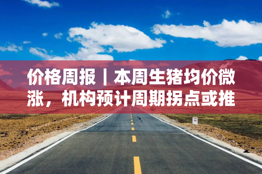 价格周报｜本周生猪均价微涨，机构预计周期拐点或推迟至四季度