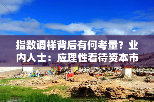 指数调样背后有何考量？业内人士：应理性看待资本市场指数调样