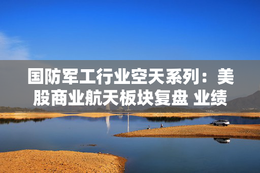 国防军工行业空天系列：美股商业航天板块复盘 业绩提速与商业化闭环开启下一阶段增长