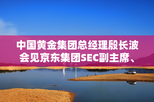 中国黄金集团总经理殷长波会见京东集团SEC副主席、京东集团CEO许冉一行