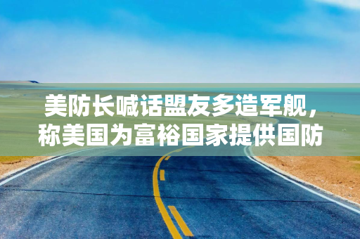 美防长喊话盟友多造军舰，称美国为富裕国家提供国防补贴的日子已经结束了
