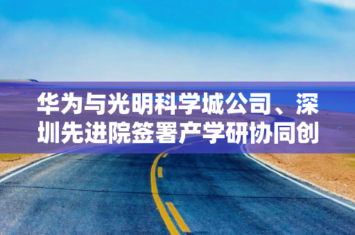 华为与光明科学城公司、深圳先进院签署产学研协同创新合作备忘录
