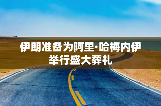 伊朗准备为阿里·哈梅内伊举行盛大葬礼
