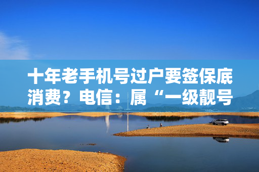 十年老手机号过户要签保底消费？电信：属“一级靓号”，已专项申请免除