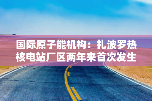国际原子能机构：扎波罗热核电站厂区两年来首次发生无人机袭击