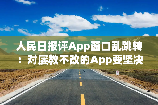 人民日报评App窗口乱跳转：对屡教不改的App要坚决下架、依法关停，还要挖出幕后推手，有痛感才会长记性