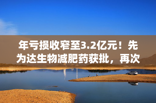 年亏损收窄至3.2亿元！先为达生物减肥药获批，再次递表港交所|港E声