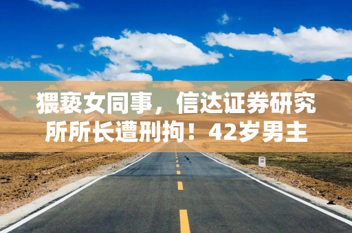 猥亵女同事，信达证券研究所所长遭刑拘！42岁男主曾自称“下矿百次”做研究