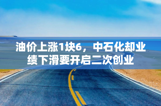 油价上涨1块6，中石化却业绩下滑要开启二次创业