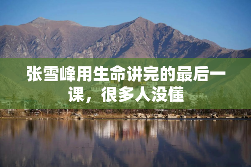 张雪峰用生命讲完的最后一课，很多人没懂