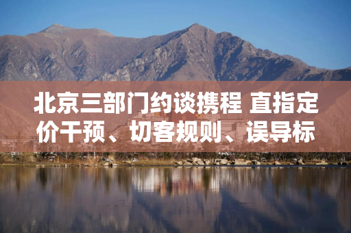 北京三部门约谈携程 直指定价干预、切客规则、误导标识等问题
