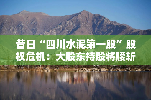 昔日“四川水泥第一股”股权危机：大股东持股将腰斩，谁将入主四川金顶？