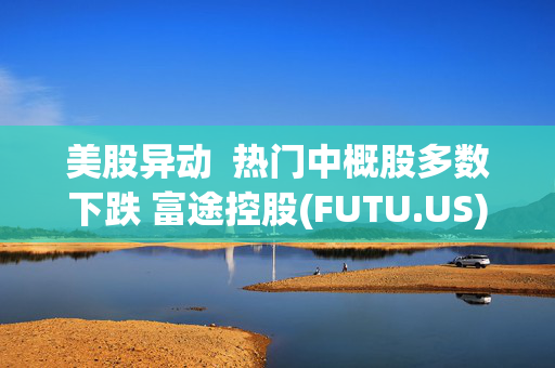 美股异动  热门中概股多数下跌 富途控股(FUTU.US)跌近6% 老虎证券(TIGR.US)跌近5%