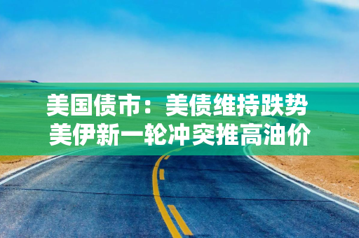 美国债市：美债维持跌势 美伊新一轮冲突推高油价