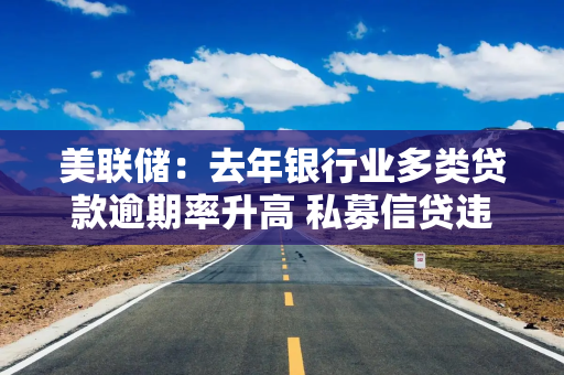 美联储：去年银行业多类贷款逾期率升高 私募信贷违约事件引起关切
