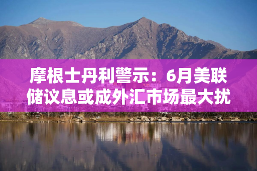 摩根士丹利警示：6月美联储议息或成外汇市场最大扰动源
