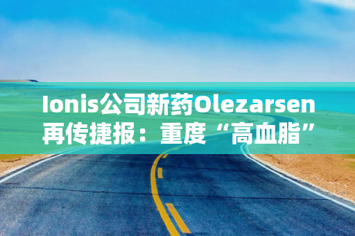 Ionis公司新药Olezarsen再传捷报：重度“高血脂”患者胰腺炎风险大降85%